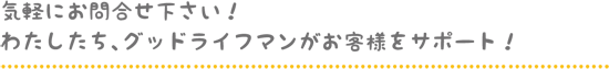 気軽にお問合せ下さい！ わたしたち、グッドライフマンがお客様をサポート！