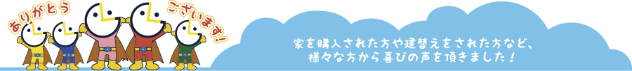 家を購入された方や建替えをされた方など、 様々な方から喜びの声を頂きました！